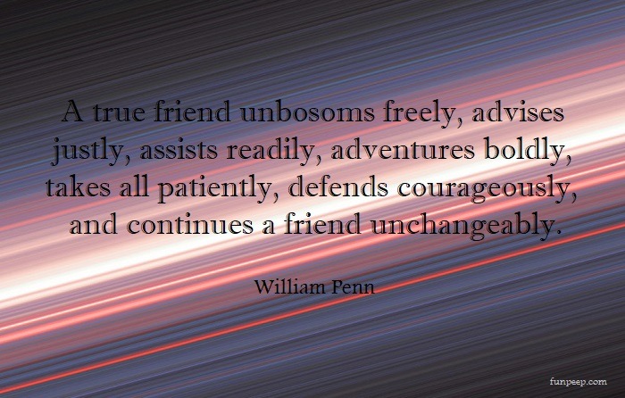 A true friend unbosoms freely, advises justly, assists readily, adventures boldly, takes all patiently, defends courageously, and continues a friend unchangeably. — William Penn