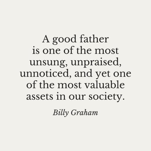 Billy Graham Fathers Day Quotes: A good father is one of the most unsung, unpraised, unnoticed, and yet one of the most valuable assets in our society. 